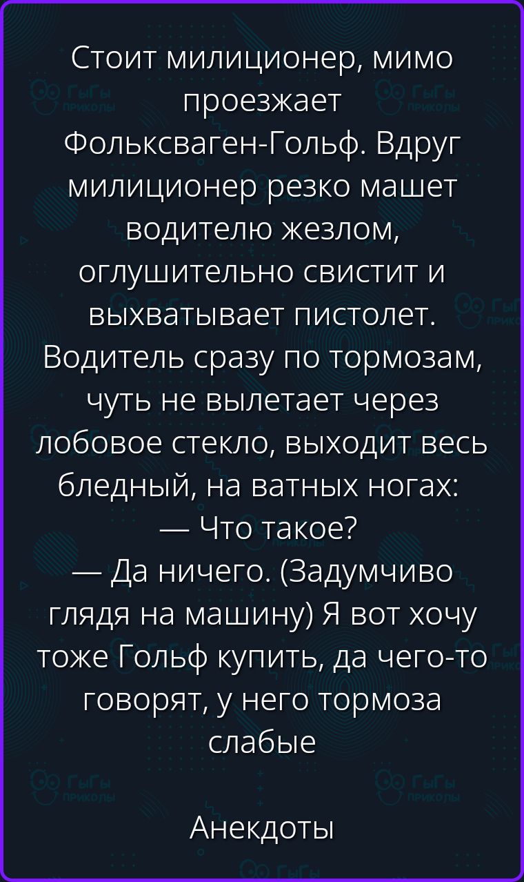 Стоит милиционер, мимо проезжает Фольксваген-Гольф. Вдруг милиционер резко машет водителю жезлом, оглушительно свистит и выхватывает пистолет. Водитель сразу по тормозам, чуть не вылетает через лобовое стекло, выходит весь бледный, на ватных ногах: — Что такое? — Да ничего. (Задумчиво глядя на машину) Я вот хочу тоже Гольф купить, да чего-то