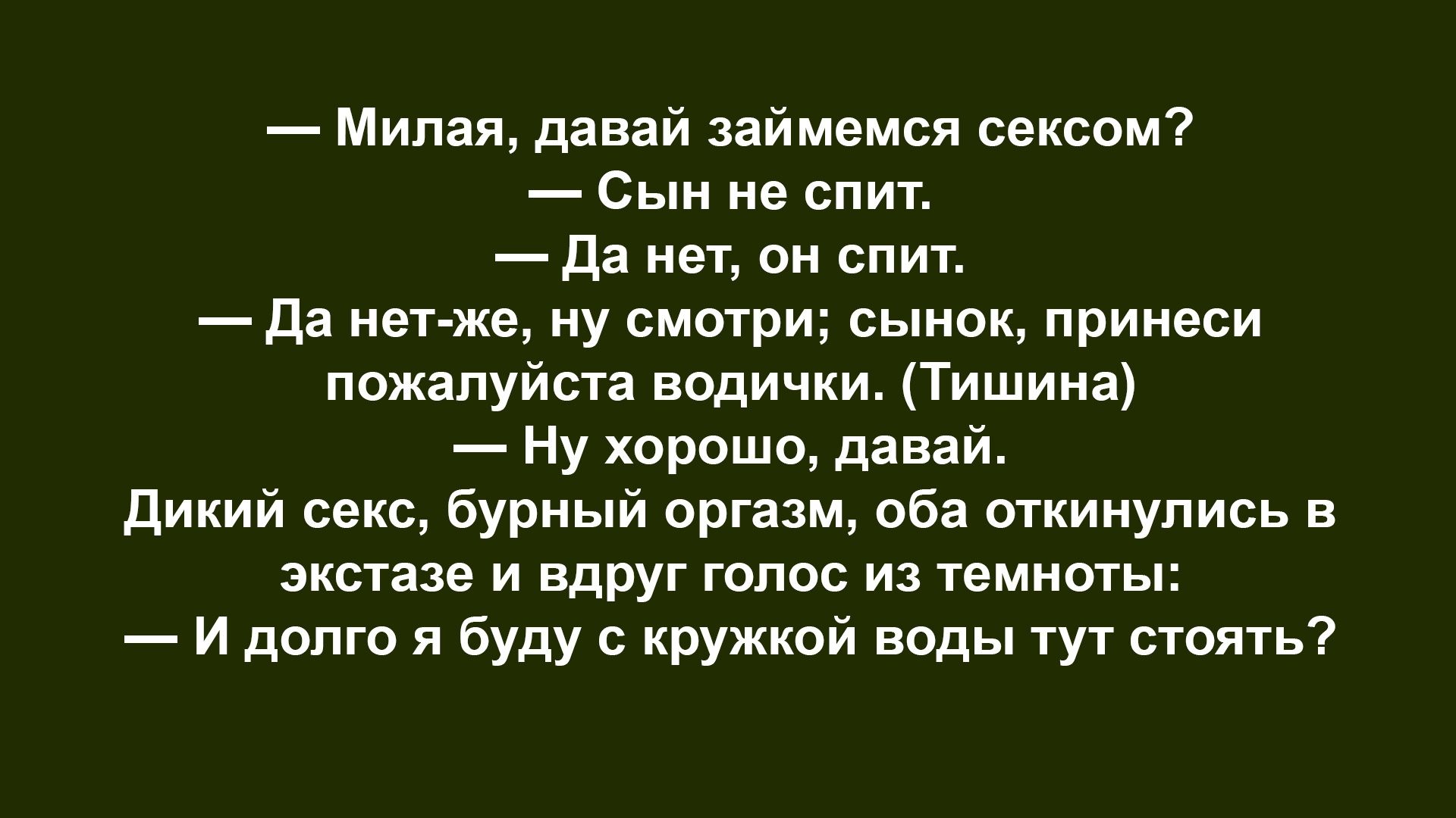 — Милая, давай займемся сексом? — Сын не спит. — Да нет, он спит. — Да нет-же, ну смотри; сынок, принеси пожалуйста водички. (Тишина) — Ну хорошо, давай. Дикий секс, бурный оргазм, оба откинулись в экстазе и вдруг голос из темноты: — И долго я буду с кружкой воды тут стоять?