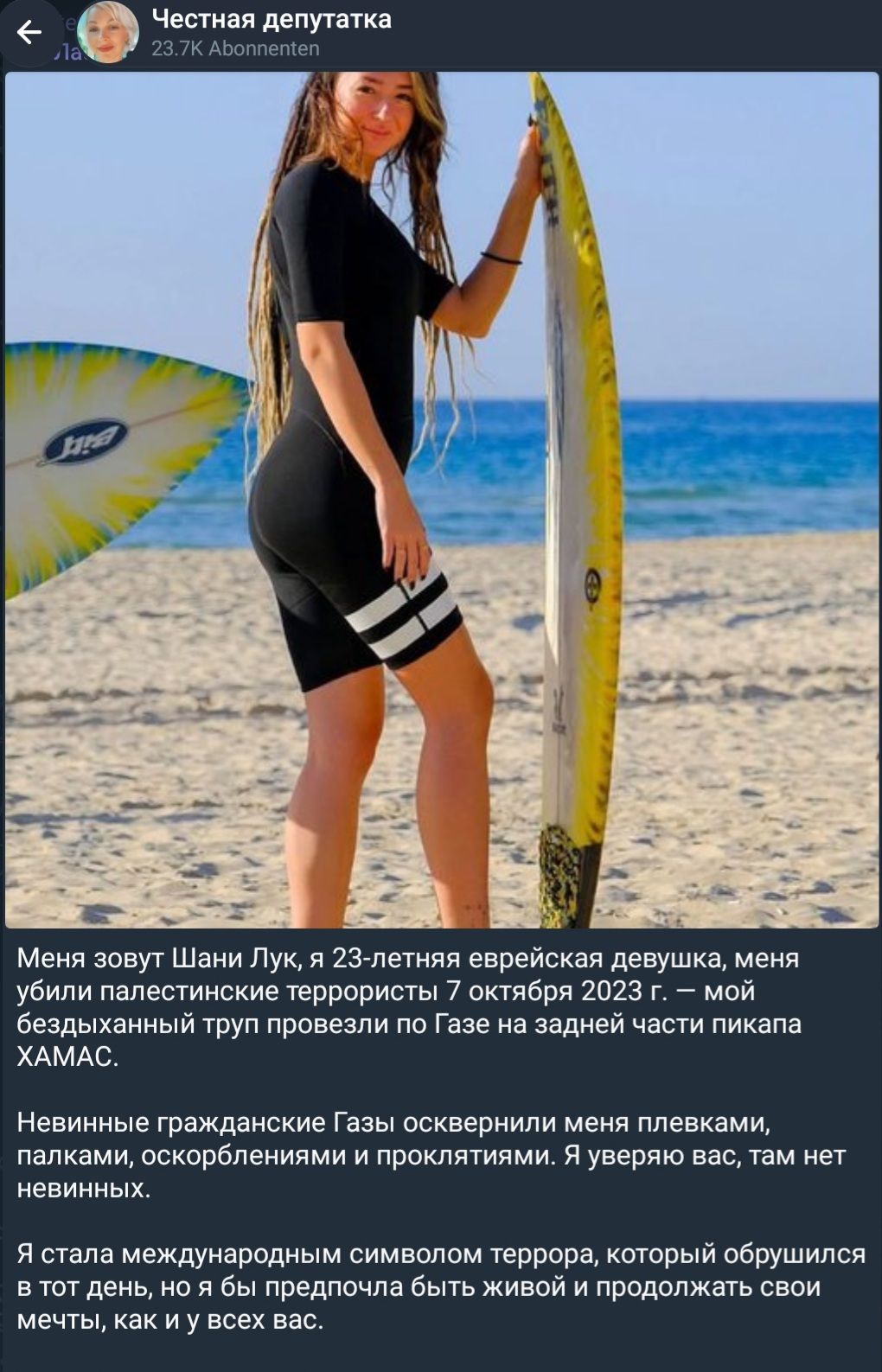 Честная депутатка 23.7K Abonnenten Меня зовут Шани Лук, я 23-летняя еврейская девушка, меня убили палестинские террористы 7 октября 2023 г. — мой бездыханный труп провезли по Газе на задней части пикапа ХАМАС. Невинные гражданские Газы осквернили меня плевками, палками, оскорблениями и проклятиями. Я уверяю вас, там нет невинных. Я стала
