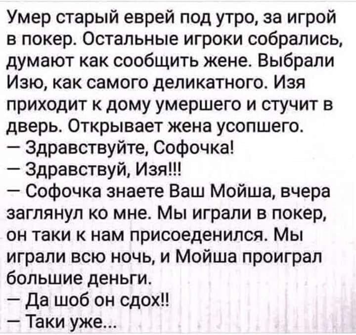 Умер старый еврей под утро, за игрой в покер. Остальные игроки собрались, думают как сообщить жене. Выбрали Изю, как самого деликатного. Изя приходит к дому умершего и стучит в дверь. Открывает жена усопшего. — Здравствуйте, Софочка! — Здравствуй, Изя!!! — Софочка знаете Ваш Мойша, вчера заглянул ко мне. Мы играли в покер, он таки к нам