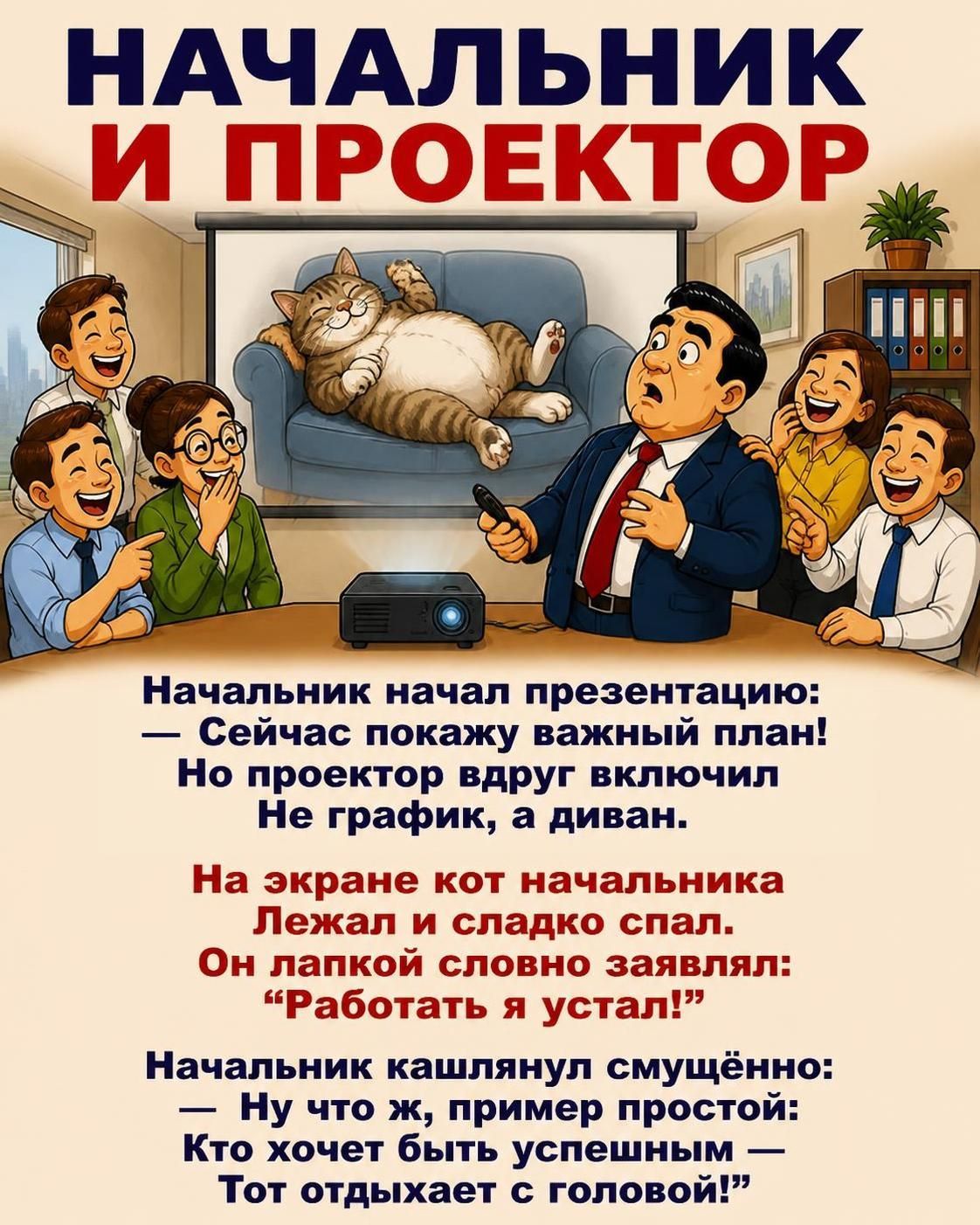 НАЧАЛЬНИК И ПРОЕКТОР. Начальник начал презентацию: — Сейчас покажу важный план! Но проектор вдруг включил Не график, а диван. На экране кот начальника Лежал и сладко спал. Он лапкой словно заявлял: “Работать я устал!” Начальник кашлянул смущённо: — Ну что ж, пример простой: Кто хочет быть успешным — Тот отдыхает с головой!”