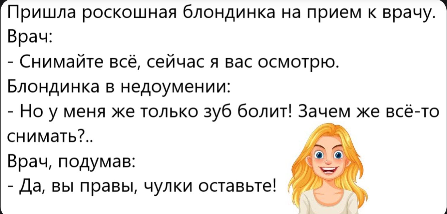 Пришла роскошная блондинка на прием к врачу. Врач: - Снимайте всё, сейчас я вас осмотрю. Блондинка в недоумении: - Но у меня же только зуб болит! Зачем же всё-то снимать?.. Врач, подумав: - Да, вы правы, чулки оставьте!