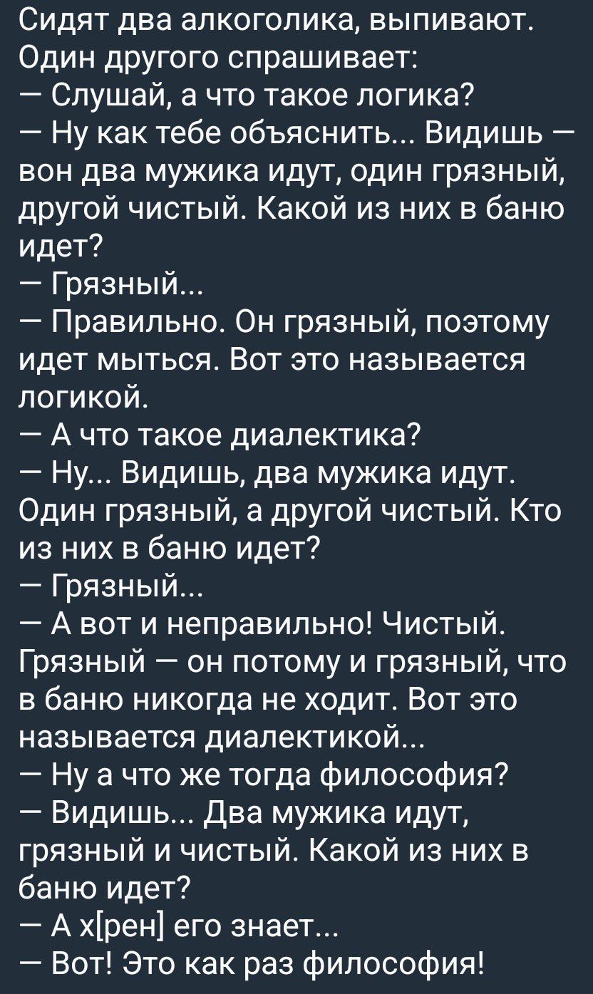 Сидят два алкоголика, выпивают. Один другого спрашивает: — Слушай, а что такое логика? — Ну как тебе объяснить... Видишь — вон два мужика идут, один грязный, другой чистый. Какой из них в баню идет? — Грязный... — Правильно. Он грязный, поэтому идет мыться. Вот это называется логикой. — А что такое диалектика? — Ну... Видишь, два мужика идут. Один