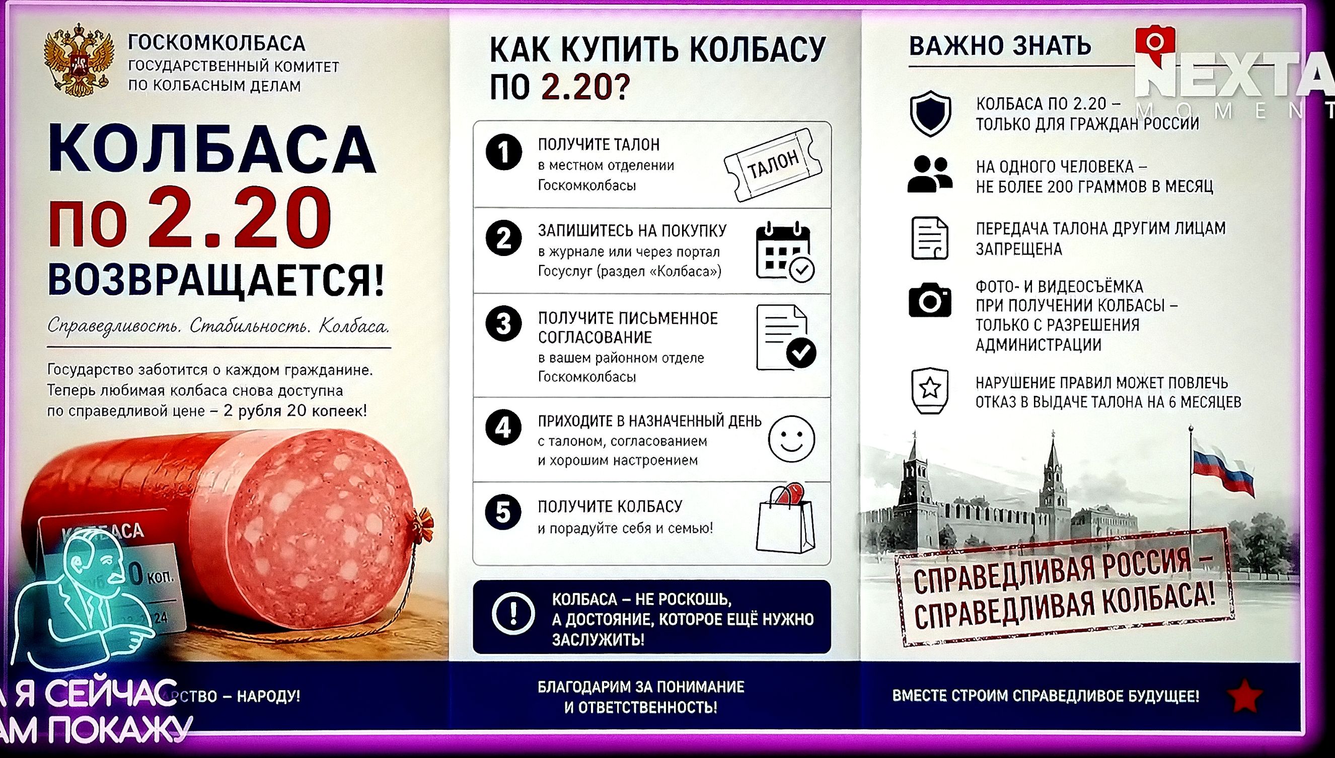ГОСКОМКОЛБАСА ГОСУДАРСТВЕННЫЙ КОМИТЕТ ПО КОЛБАСНЫМ ДЕЛАМ КОЛБАСА по 2.20 ВОЗВРАЩАЕТСЯ! Справедливость. Стабильность. Колбаса. Государство заботится о каждом гражданине. Теперь любимая колбаса снова доступна по справедливой цене – 2 рубля 20 копеек! КАК КУПИТЬ КОЛБАСУ ПО 2.20? 1 ПОЛУЧИТЕ ТАЛОН в местном отделении Госкомколбасы 2 ЗАПИШИТЕСЬ НА