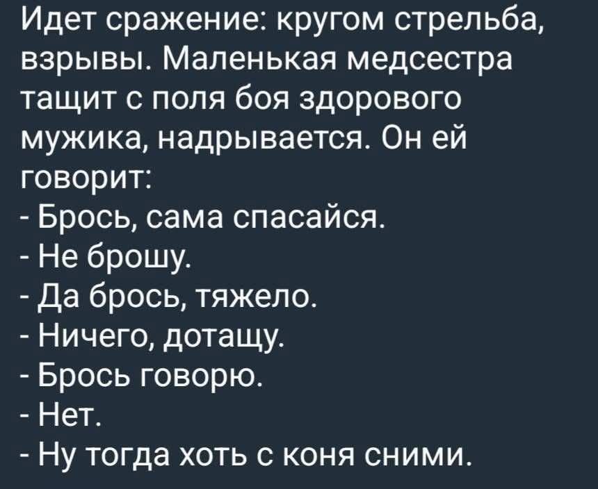 Идет сражение: кругом стрельба, взрывы. Маленькая медсестра тащит с поля боя здорового мужика, надрывается. Он ей говорит: - Брось, сама спасайся. - Не брошу. - Да брось, тяжело. - Ничего, дотащу. - Брось говорю. - Нет. - Ну тогда хоть с коня снимы.