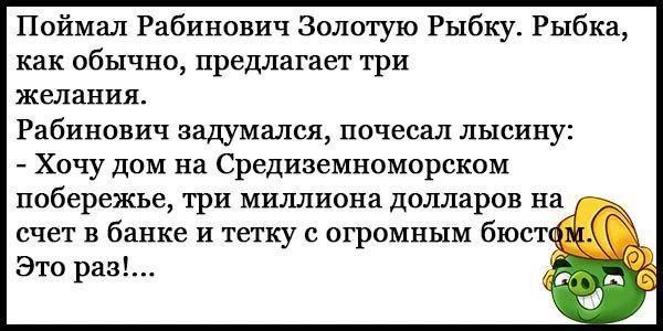 Поймал Рабинович Золотую Рыбку. Рыбка, как обычно, предлагает три желания. Рабинович задумался, почесал лысину: - Хочу дом на Средиземноморском побережье, три миллиона долларов на счет в банке и тетку с огромным бюстом. Это раз!...