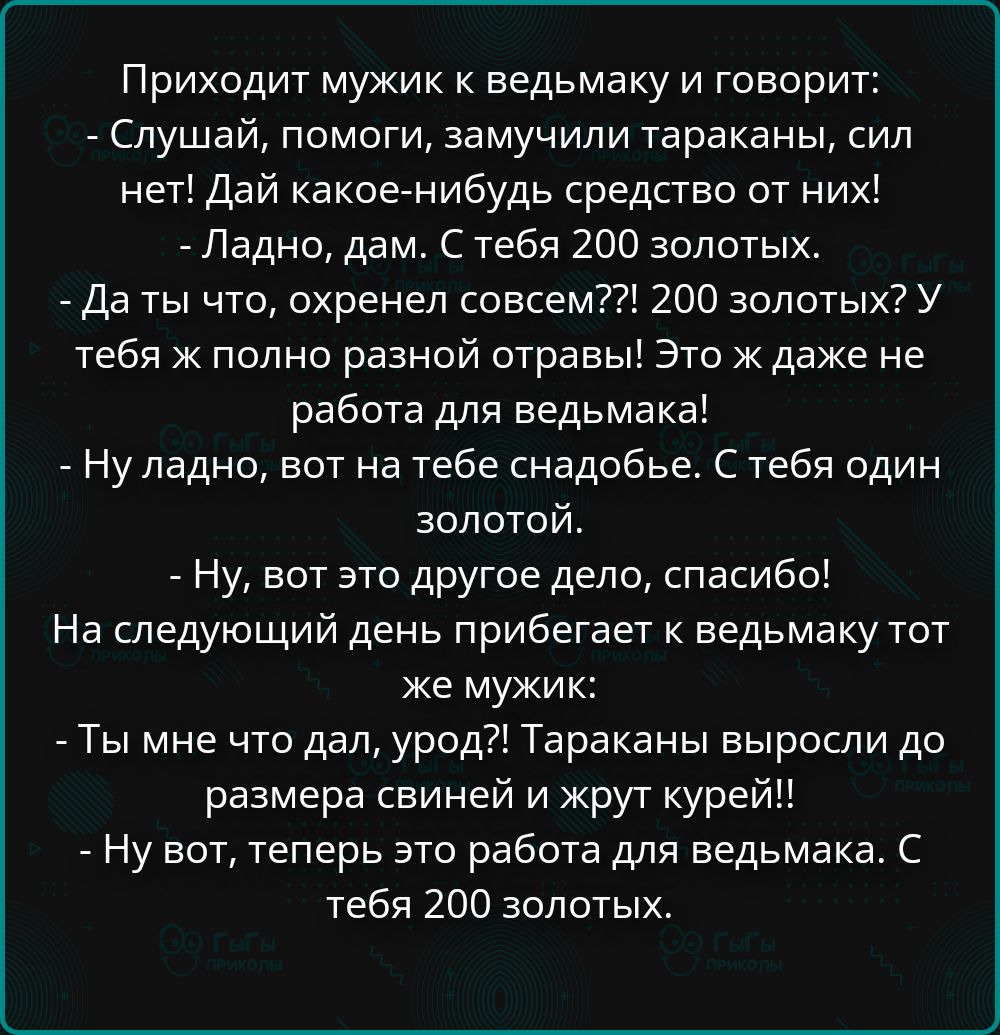 Приходит мужик к ведьмаку и говорит:
- Слушай, помоги, замучили тараканы, сил нет! Дай какое-нибудь средство от них!
- Ладно, дам. С тебя 200 золотых.
- Да ты что, охренел совсем??! 200 золотых? У тебя ж полно разной отравы! Это ж даже не работа для ведьмака!
- Ну ладно, вот на тебе снадобье. С тебя один золотой.
- Ну, вот это другое дело,