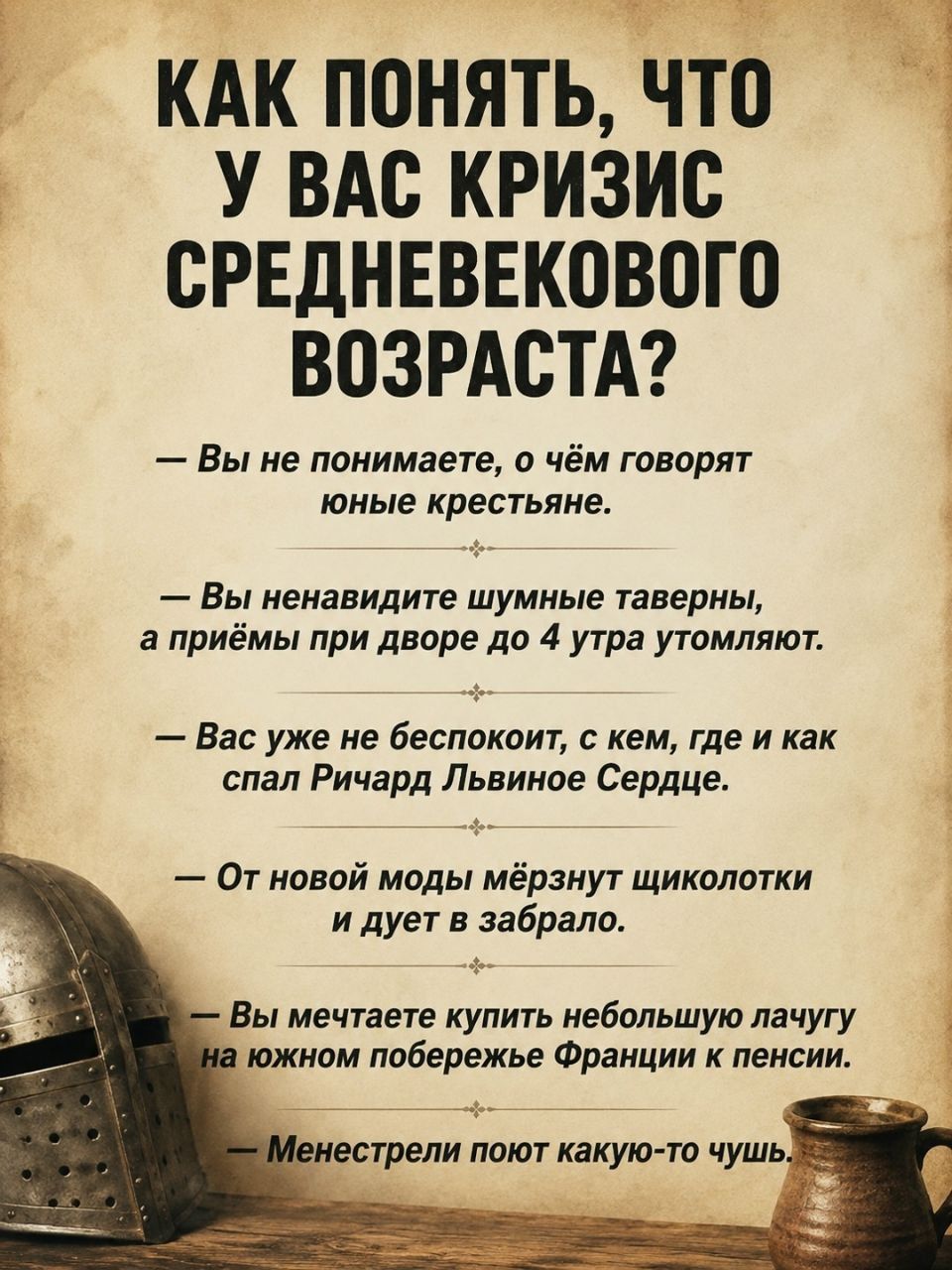 КАК ПОНЯТЬ, ЧТО У ВАС КРИЗИС СРЕДНЕВЕКОВОГО ВОЗРАСТА?
— Вы не понимаете, о чём говорят юные крестьяне.
— Вы ненавидите шумные таверны, а приёмы при дворе до 4 утра утомляют.
— Вас уже не беспокоит, с кем, где и как спал Ричард Львиное Сердце.
— От новой моды мёрзнут щиколотки и дует в забрало.
— Вы мечтаете купить небольшую лачугу на южном