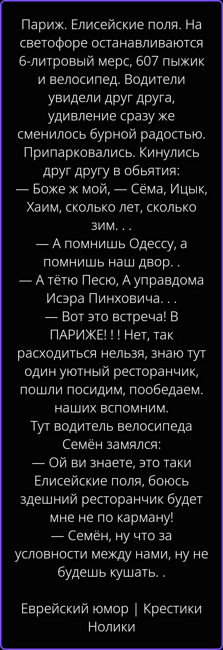 Париж. Елисейские поля. На светофоре останавливаются 6-литровый мерс, 607 пыжик и велосипед. Водители увидели друг друга, удивление сразу же сменилось бурной радостью. Припарковались. Кинулись друг другу в объятия: — Боже ж мой, — Сёма, Ицык, Хаим, сколько лет, сколько зим... — А помнишь Одессу, а помнишь наш двор.. — А тётю Песю, А управдома