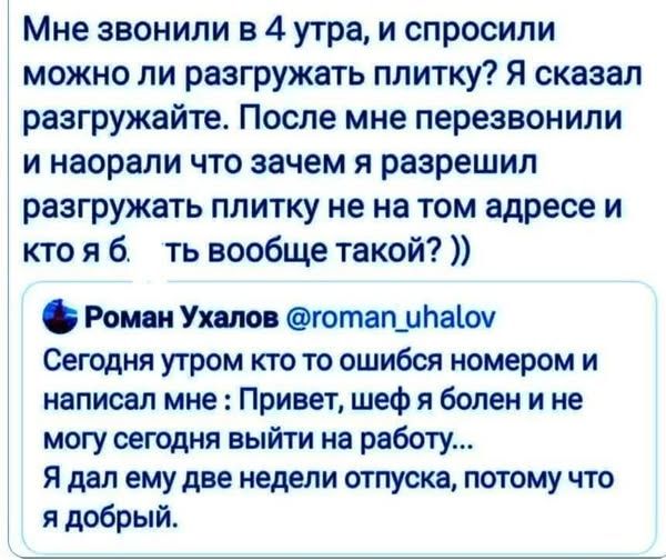 Мне звонили в 4 утра, и спросили можно ли разгружать плитку? Я сказал разгружайте. После мне перезвонили и наорали что зачем я разрешил разгружать плитку не на том адресе и кто я б. ть вообще такой? )) Роман Ухалов @roman_uhalov Сегодня утром кто то ошибся номером и написал мне : Привет, шеф я болен и не могу сегодня выйти на работу... Я дал ему