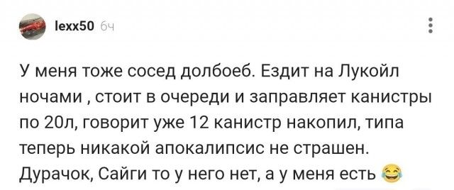 lexx50 6ч У меня тоже сосед долбоеб. Ездит на Лукойл ночами , стоит в очереди и заправляет канистры по 20л, говорит уже 12 канистр накопил, типа теперь никакой апокалипсис не страшен. Дурачок, Сайги то у него нет, а у меня есть 😂