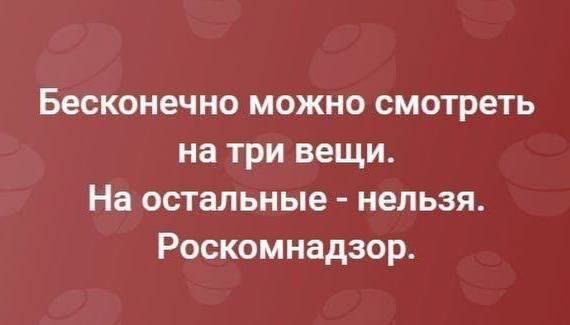 Бесконечно можно смотреть на три вещи. На остальные - нельзя. Роскомнадзор.