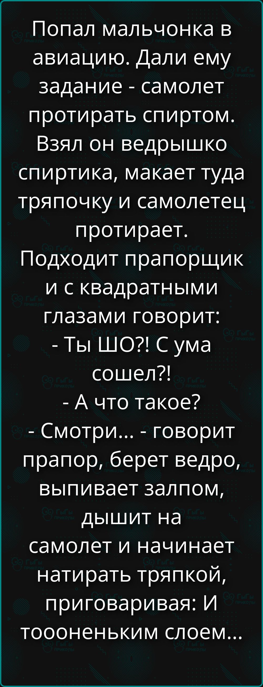 Попал мальчонка в авиацию. Дали ему задание - самолет протирать спиртом. Взял он ведрышко спиртика, макает туда тряпочку и самолетец протирает. Подходит прапорщик и с квадратными глазами говорит: - Ты ШО?! С ума сошел?! - А что такое? - Смотри... - говорит прапор, берет ведро, выпивает залпом, дышит на самолет и начинает натирать тряпкой,