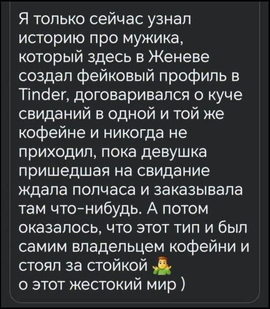 Я только сейчас узнал историю про мужика, который здесь в Женеве создал фейковый профиль в Tinder, договаривался о куче свиданий в одной и той же кофейне и никогда не приходил, пока девушка пришедшая на свидание ждала полчаса и заказывала там что-нибудь. А потом оказалось, что этот тип и был самим владельцем кофейни и стоял за стойкой 🤷‍♂️ (о этот