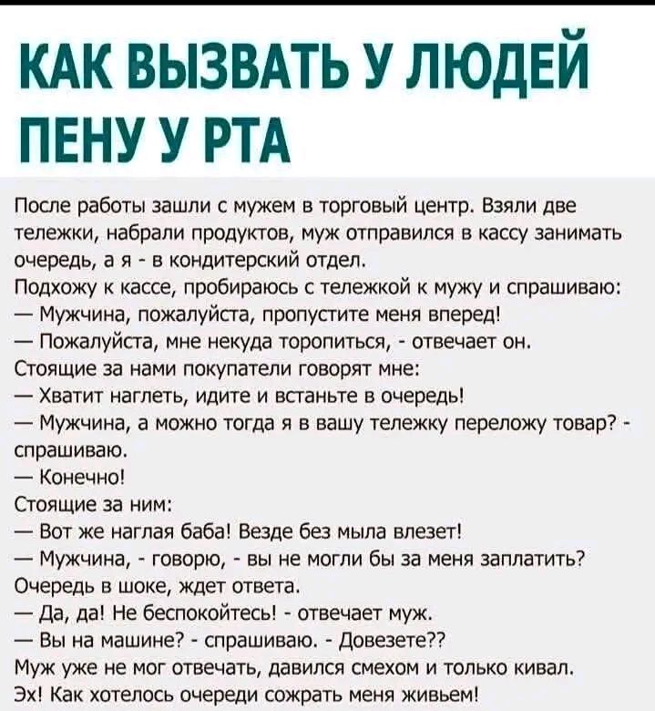 КАК ВЫЗВАТЬ У ЛЮДЕЙ ПЕНУ У РТА После работы зашли с мужем в торговый центр. Взяли две тележки, набрали продуктов, муж отправился в кассу занимать очередь, а я - в кондитерский отдел. Подхожу к кассе, пробираюсь с тележкой к мужу и спрашиваю: — Мужчина, пожалуйста, пропустите меня вперед! — Пожалуйста, мне некуда торопиться, - отвечает он. Стоящие