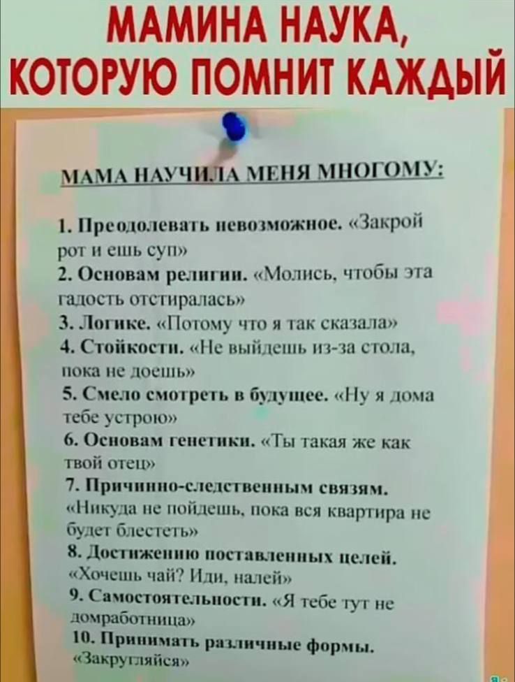 МАМИНА НАУКА, КОТОРУЮ ПОМНИТ КАЖДЫЙ
МАМА НАУЧИЛА МЕНЯ МНОГОМУ:
1. Преодолевать невозможное. «Закрой рот и ешь суп»
2. Основам религии. «Молись, чтобы эта гадость отстиралась»
3. Логике. «Потому что я так сказала»
4. Стойкости. «Не выйдешь из-за стола, пока не доешь»
5. Смело смотреть в будущее. «Ну я дома тебе устрою»
6. Основам генетики. «Ты