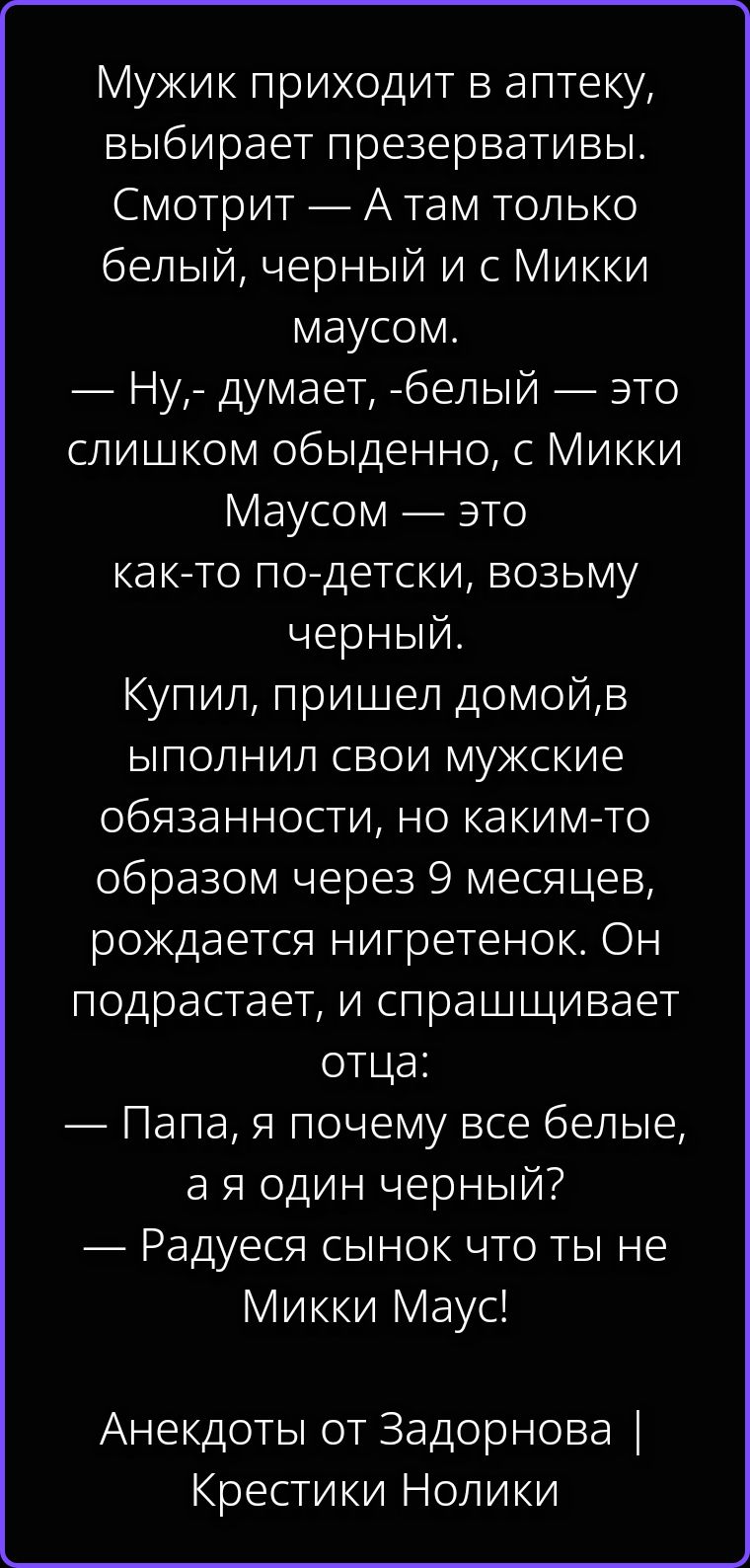 Мужик приходит в аптеку, выбирает презервативы. Смотрит — А там только белый, черный и с Микки маусом. — Ну,- думает, -белый — это слишком обыденно, с Микки Маусом — это как-то по-детски, возьму черный. Купил, пришел домой, выполнил свои мужские обязанности, но каким-то образом через 9 месяцев, рождается нигретенок. Он подрастает, и спрашивает