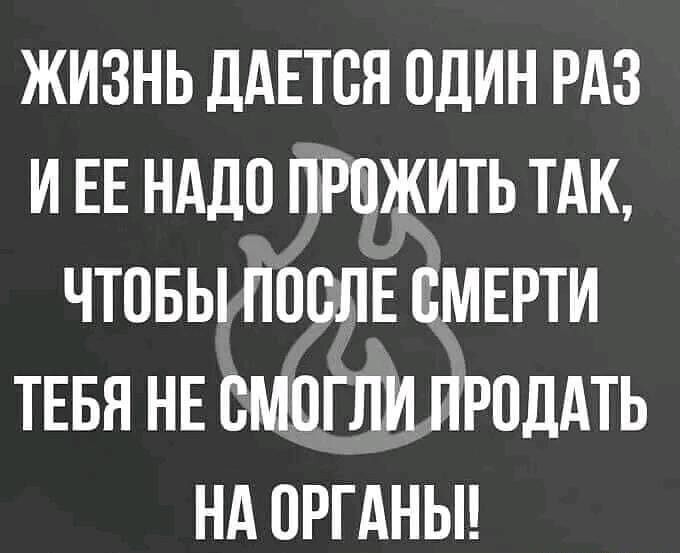 ЖИЗНЬ ДАЕТСЯ ОДИН РАЗ И ЕЕ НАДО ПРОЖИТЬ ТАК, ЧТОБЫ ПОСЛЕ СМЕРТИ ТЕБЯ НЕ СМОГЛИ ПРОДАТЬ НА ОРГАНЫ!!