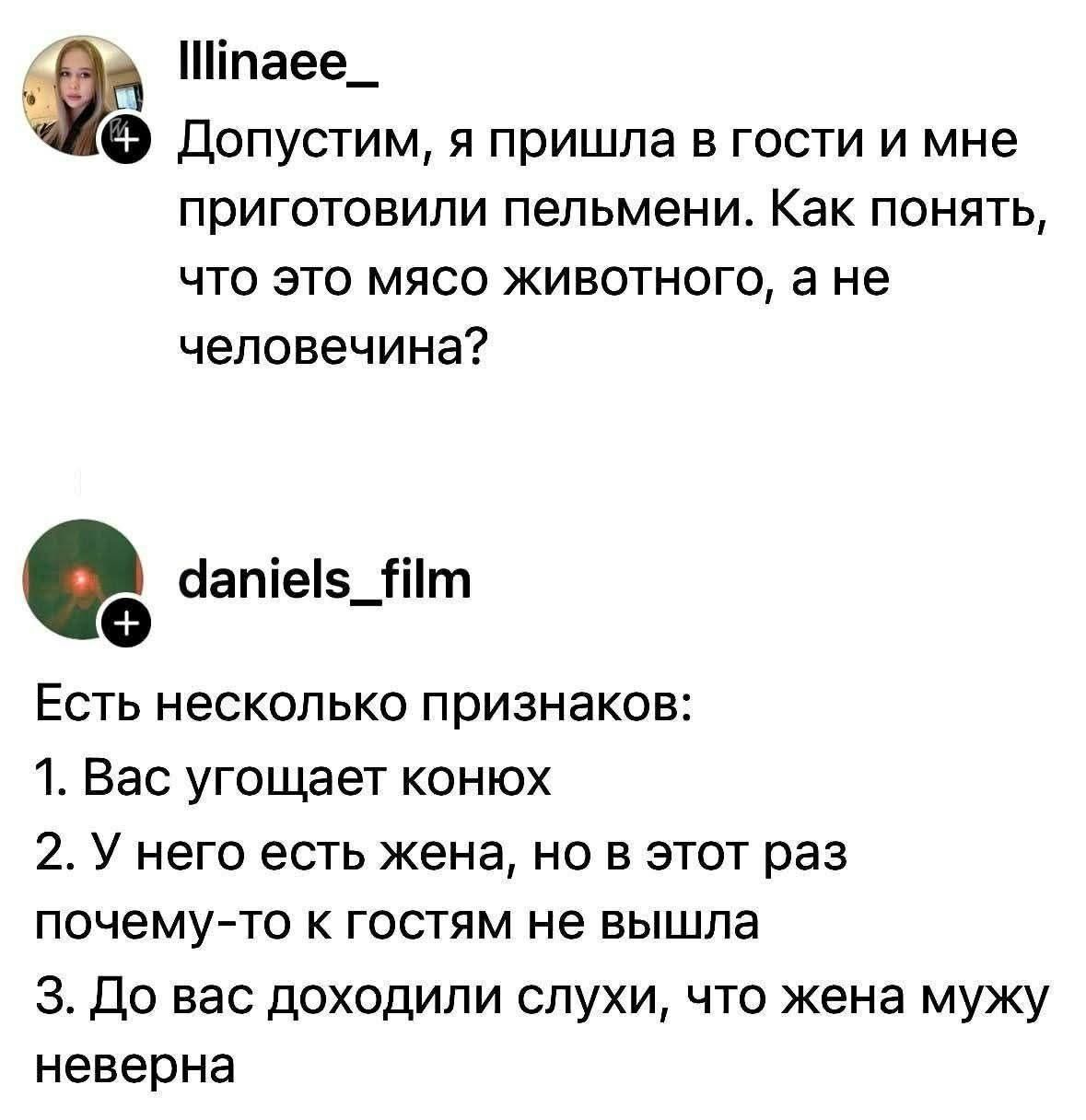 Illinae_: Допустим, я пришла в гости и мне приготовили пельмени. Как понять, что это мясо животного, а не человечина? daniels_film: Есть несколько признаков: 1. Вас угощает конюх 2. У него есть жена, но в этот раз почему-то к гостям не вышла 3. До вас доходили слухи, что жена мужу неверна