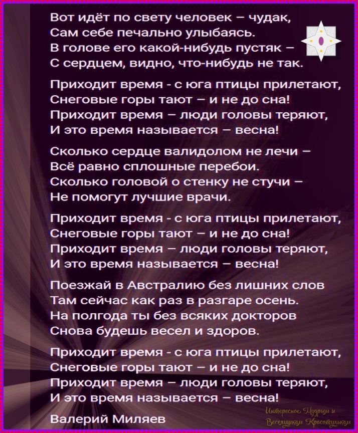 Вот идёт по свету человек – чудак,
Сам себе печально улыбаясь.
В голове его какой-нибудь пустяк –
С сердцем, видно, что-нибудь не так.

Приходит время - с юга птицы прилетают,
Снеговые горы тают – и не до сна!
Приходит время – люди головы теряют,
И это время называется – весна!

Сколько сердце валидолом не лечи –
Всё равно сплошные