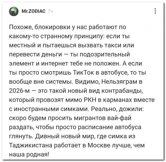 Похоже, блокировки у нас работают по какому-то странному принципу: если ты местный и пытаешься вызвать такси или перевести деньги — ты подозрительный элемент и интернет тебе не положен. А если ты просто смотришь ТикТок в автобусе, то ты вообще вне системы. Видимо, Нельзязграм в 2026-м — это такой новый вид контрабанды, который провозят мимо РКН в