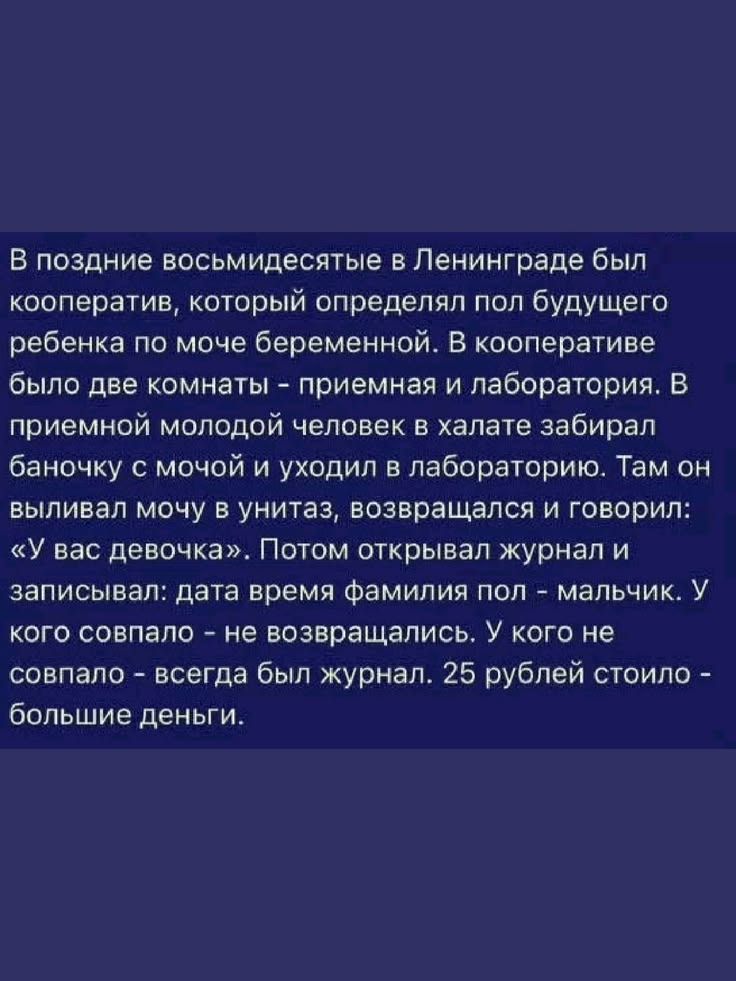 В поздние восьмидесятые в Ленинграде был кооператив, который определял пол будущего ребенка по моче беременной. В кооперативе было две комнаты - приемная и лаборатория. В приемной молодой человек в халате забирал баночку с мочой и уходил в лабораторию. Там он выливал мочу в унитаз, возвращался и говорил: «У вас девочка». Потом открывал журнал и