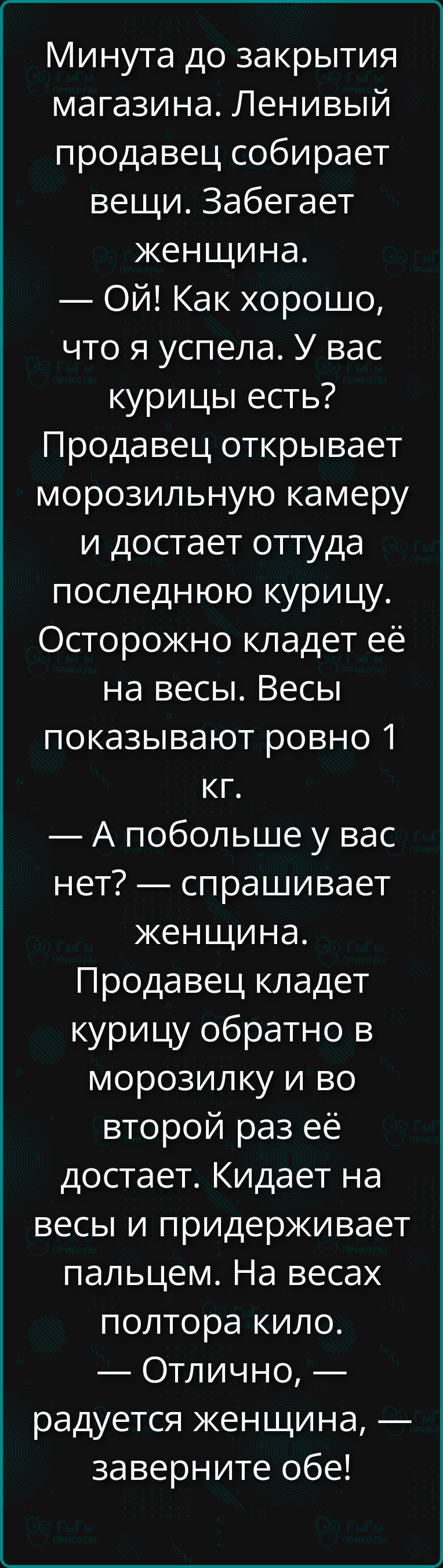 Минута до закрытия магазина. Ленивый продавец собирает вещи. Забегает женщина. — Ой! Как хорошо, что я успела. У вас курицы есть? Продавец открывает морозильную камеру и достает оттуда последнюю курицу. Осторожно кладет её на весы. Весы показывают ровно 1 кг. — А побольше у вас нет? — спрашивает женщина. Продавец кладет курицу обратно в морозилку