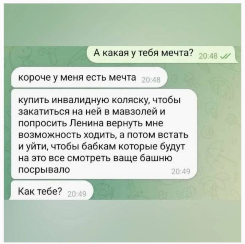 А какая у тебя мечта? короче у меня есть мечта купить инвалидную коляску, чтобы закатиться на ней в мавзолей и попросить Ленина вернуть мне возможность ходить, а потом встать и уйти, чтобы бабкам которые будут на это все смотреть ваще башню посрывало Как тебе?