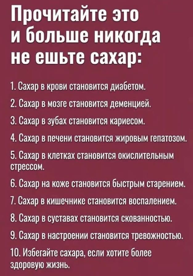 Прочитайте это и больше никогда не ешьте сахар:
1. Сахар в крови становится диабетом.
2. Сахар в мозге становится деменцией.
3. Сахар в зубах становится кариесом.
4. Сахар в печени становится жировым гепатозом.
5. Сахар в клетках становится окислительным стрессом.
6. Сахар на коже становится быстрым старением.
7. Сахар в кишечнике становится