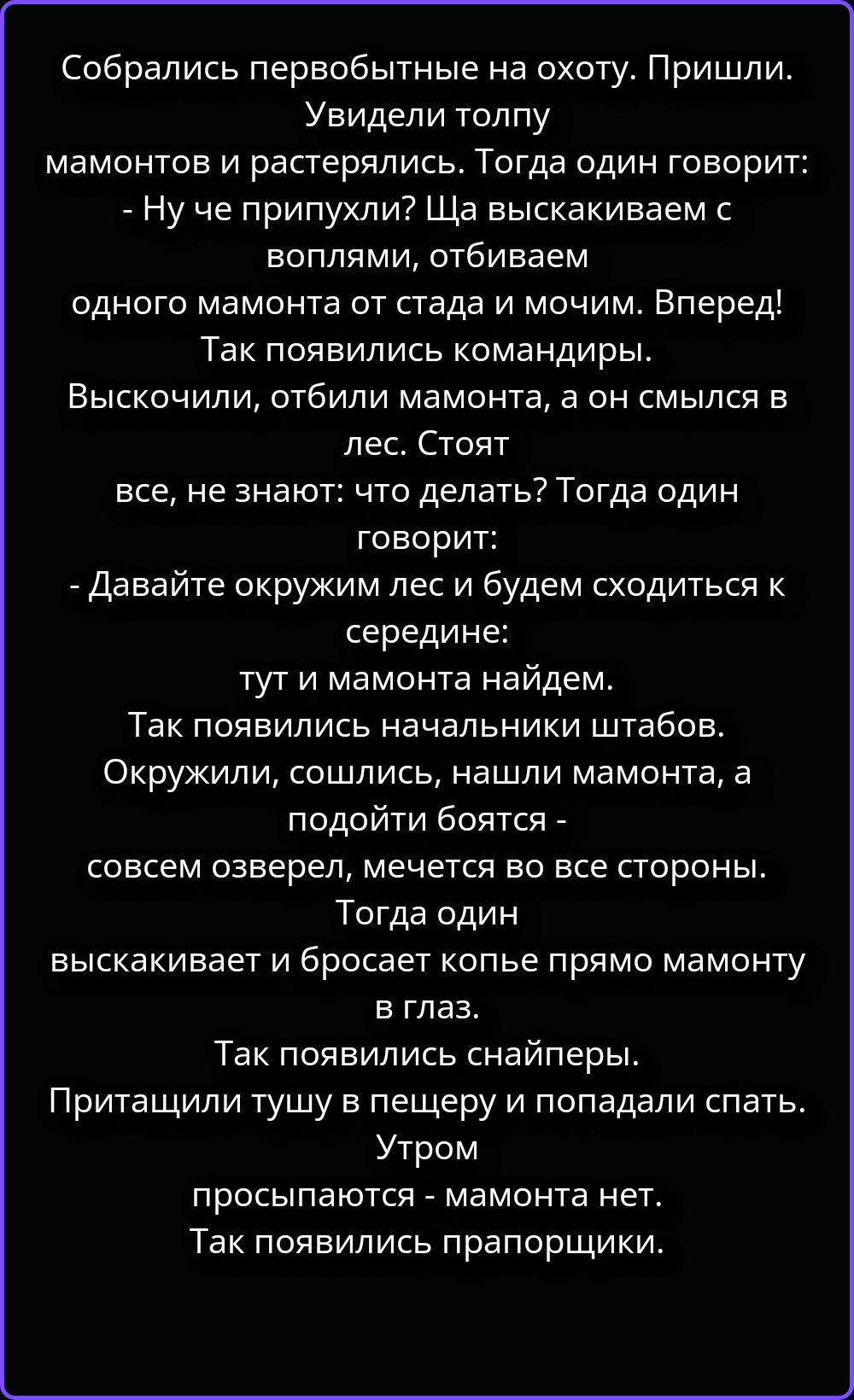 Собрались первобытные на охоту. Пришли. Увидели толпу мамонтов и растерялись. Тогда один говорит: - Ну че припухли? Ща выскакиваем с воплями, отбиваем одного мамонта от стада и мочим. Вперед! Так появились командиры. Выскочили, отбили мамонта, а он смылся в лес. Стоят все, не знают: что делать? Тогда один говорит: - Давайте окружим лес и будем