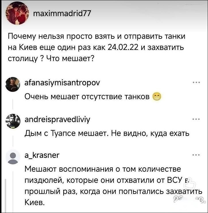 maximmmadrid77: Почему нельзя просто взять и отправить танки на Киев еще один раз как 24.02.22 и захватить столицу? Что мешает? afanasiymisantropov: Очень мешает отсутствие танков 😂 andreispravedliviy: Дым с Туапсе мешает. Не видно, куда ехать a_krasner: Мешают воспоминания о том количестве пиздюлей, которые они отхватили от ВСУ прошлый раз, когда