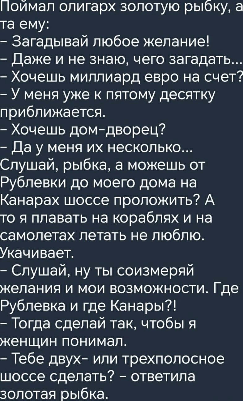 Поймал олигарх золотую рыбку, а та ему: – Загадывай любое желание! – Даже и не знаю, чего загадать... – Хочешь миллиард евро на счет? – У меня уже к пятому десятку приближается. – Хочешь дом-дворец? – Да у меня их несколько... Слушай, рыбка, а можешь от Рублевки до моего дома на Канарах шоссе проложить? А то я плавать на кораблях и на самолетах
