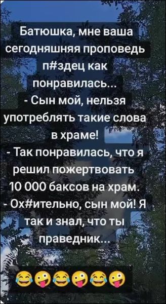 Батюшка, мне ваша сегодняшняя проповедь п#здец как понравилась... - Сын мой, нельзя употреблять такие слова в храме! - Так понравилась, что я решил пожертвовать 10 000 баксов на храм. - Ох#ительно, сын мой! Я так и знал, что ты праведник...