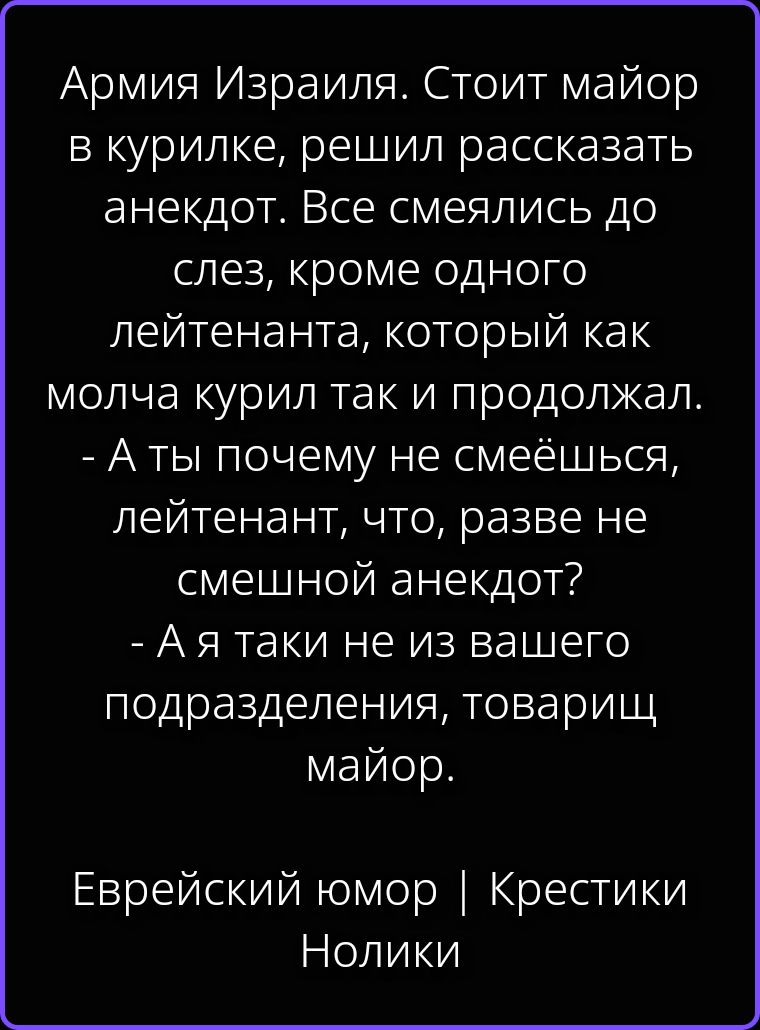 Армия Израиля. Стоит майор в курилке, решил рассказать анекдот. Все смеялись до слез, кроме одного лейтенанта, который как молча курил так и продолжал. - А ты почему не смеёшься, лейтенант, что, разве не смешной анекдот? - А я таки не из вашего подразделения, товарищ майор. Еврейский юмор | Крестики Нолики