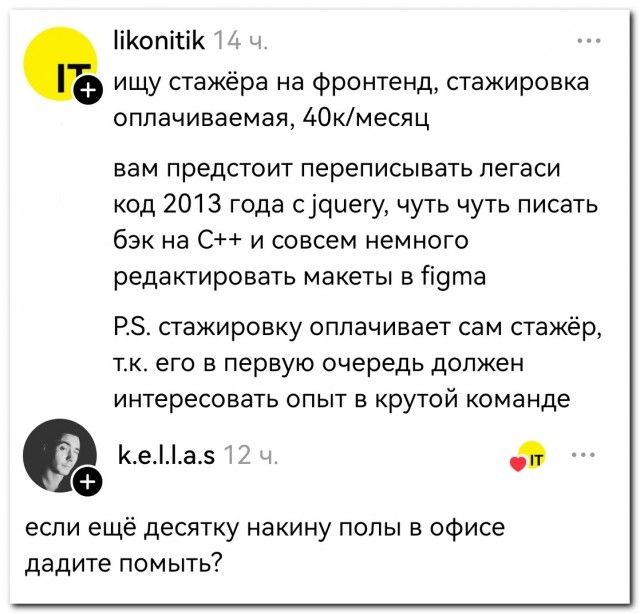 IT ищу стажёра на фронтенд, стажировка оплачиваемая, 40к/месяц вам предстоит переписывать легаси код 2013 года с jquery, чуть чуть писать бэк на C++ и совсем немного редактировать макеты в figma P.S. стажировку оплачивает сам стажёр, т.к. его в первую очередь должен интересовать опыт в крутой команде если ещё десятку накину полы в офисе дадите