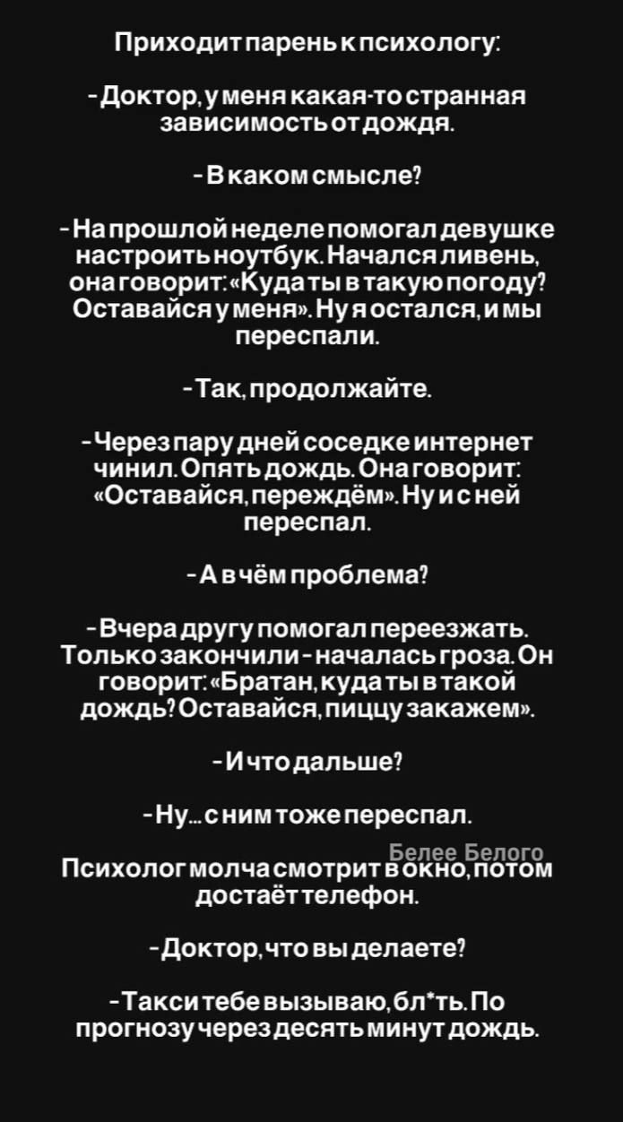 Приходит парень к психологу: - Доктор, у меня какая-то странная зависимость от дождя. - В каком смысле? - На прошлой неделе помогал девушке настроить ноутбук. Начался ливень, она говорит: «Куда ты в такую погоду? Оставайся у меня». Ну я остался, и мы переспали. - Так, продолжайте. - Через пару дней соседке интернет чинил. Опять дождь. Она говорит: