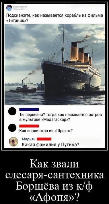 Подскажите, как называется корабль из фильма «Титаник»?
Ты серьезно? Тогда как называется остров в мультике «Мадагаскар»?
Как звали огра из «Шрека»?
Марьян
Какая фамилия у Путина?
Как звали слесаря-сантехника Борщёва из к/ф «Афоня»?