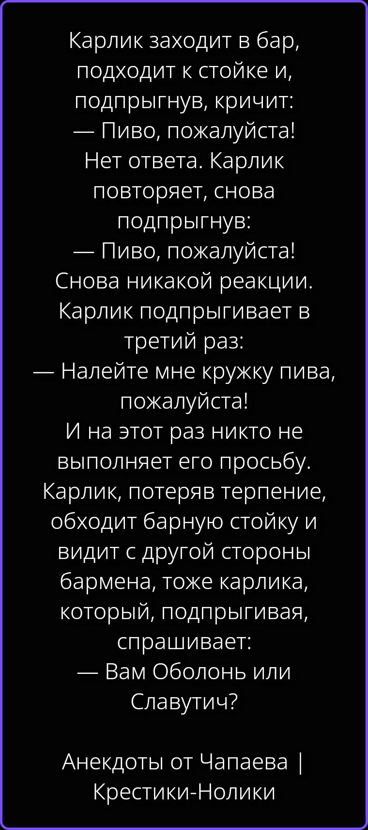 Карлик заходит в бар, подходит к стойке и, подпрыгнув, кричит: — Пиво, пожалуйста! Нет ответа. Карлик повторяет, снова подпрыгнув: — Пиво, пожалуйста! Снова никакой реакции. Карлик подпрыгивает в третий раз: — Налейте мне кружку пива, пожалуйста! И на этот раз никто не выполняет его просьбу. Карлик, потеряв терпение, обходит барную стойку и видит