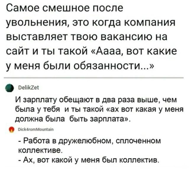 Самое смешное после увольнения, это когда компания выставляет твою вакансию на сайт и ты такой «Аааа, вот какие у меня были обязанности...» DelikZet И зарплату обещают в два раза выше, чем была у тебя и ты такой «ах вот какая у меня должна была быть зарплата». Dick4romMountain - Работа в дружелюбном, сплоченном коллективе. - Ах, вот какой у меня