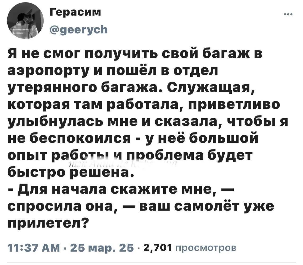 Герасим @geerych Я не смог получить свой багаж в аэропорту и пошёл в отдел утерянного багажа. Служащая, которая там работала, приветливо улыбнулась мне и сказала, чтобы я не беспокоился - у неё большой опыт работы и проблема будет быстро решена. - Для начала скажите мне, — спросила она, — ваш самолёт уже прилетел? 11:37 AM · 25 мар. 25 · 2,701