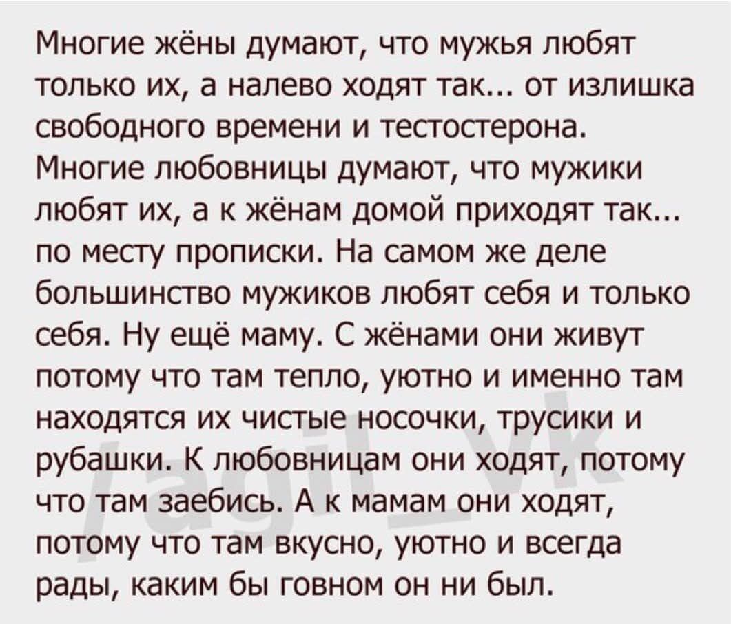 Многие жёны думают, что мужья любят только их, а налево ходят так... от излишка свободного времени и тестостерона. Многие любовницы думают, что мужики любят их, а к жёнам домой приходят так... по месту прописки. На самом же деле большинство мужиков любят себя и только себя. Ну ещё маму. С жёнами они живут потому что там тепло, уютно и именно там