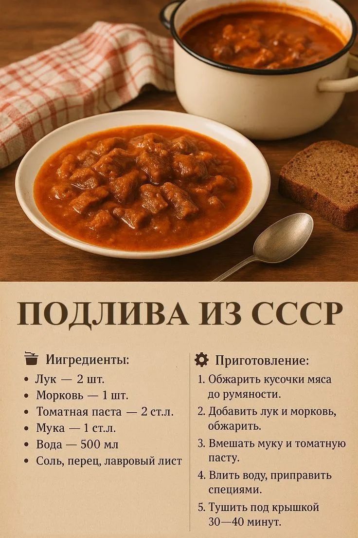 ПОДЛИВА ИЗ СССР Ингредиенты: Лук — 2 шт. Морковь — 1 шт. Томатная паста — 2 ст.л. Мука — 1 ст.л. Вода — 500 мл Соль, перец, лавровый лист Приготовление: 1. Обжарить кусочки мяса до румяности. 2. Добавить лук и морковь, обжарить. 3. Вмешать муку и томатную пасту. 4. Влить воду, приправить специями. 5. Тушить под крышкой 30—40 минут.