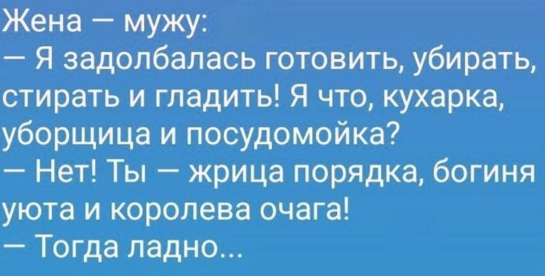 Жена — мужу: — Я задолбалась готовить, убирать, стирать и гладить! Я что, кухарка, уборщица и посудомойка? — Нет! Ты — жрица порядка, богиня уюта и королева очага! — Тогда ладно...