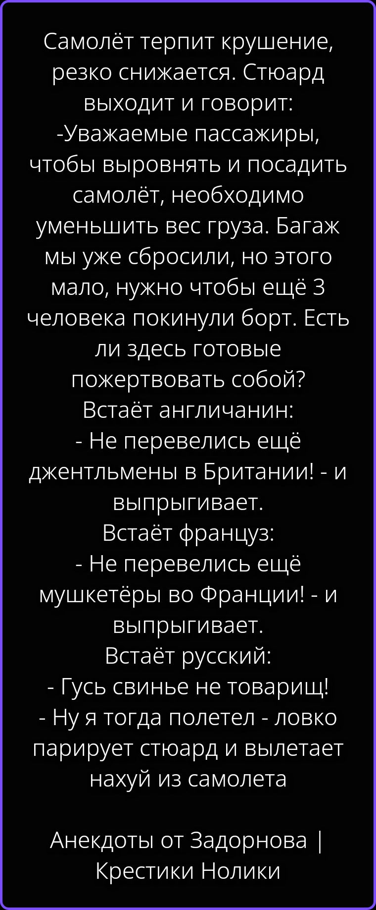 Самолёт терпит крушение, резко снижается. Стюард выходит и говорит: -Уважаемые пассажиры, чтобы выровнять и посадить самолёт, необходимо уменьшить вес груза. Багаж мы уже сбросили, но этого мало, нужно чтобы ещё 3 человека покинули борт. Есть ли здесь готовые пожертвовать собой? Встаёт англичанин: - Не перевелись ещё джентльмены в Британии! - и