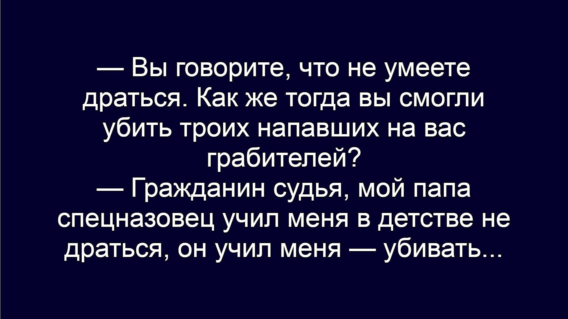 — Вы говорите, что не умеете драться. Как же тогда вы смогли убить троих напавших на вас грабителей?
— Гражданин судья, мой папа спецназовец учил меня в детстве не драться, он учил меня — убивать...