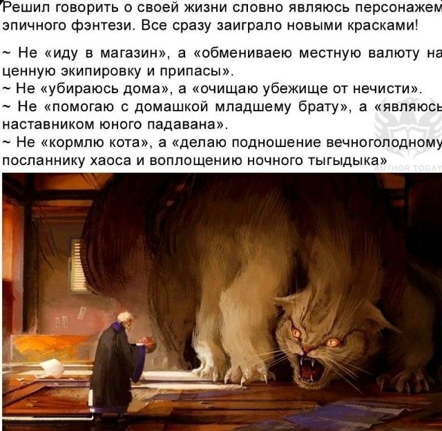 Решил говорить о своей жизни словно являюсь персонажем эпичного фэнтези. Все сразу заиграло новыми красками! ~ Не «иду в магазин», а «обмениваю местную валюту на ценную экипировку и припасы». ~ Не «убираюсь дома», а «очищаю убежище от нечисти». ~ Не «помогаю с домашкой младшему брату», а «являюсь наставником юного падавана». ~ Не «кормлю кота», а