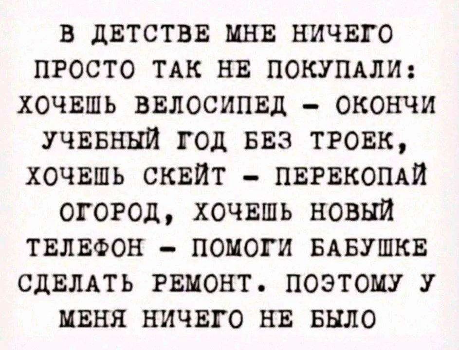 В ДЕТСТВЕ МНЕ НИЧЕГО ПРОСТО ТАК НЕ ПОКУПАЛИ: ХОЧЕШЬ ВЕЛОСИПЕД – ОКОНЧИ УЧЕБНЫЙ ГОД БЕЗ ТРОЕК, ХОЧЕШЬ СКЕЙТ – ПЕРЕКОПАЙ ОГОРОД, ХОЧЕШЬ НОВЫЙ ТЕЛЕФОН – ПОМОГИ БАБУШКЕ СДЕЛАТЬ РЕМОНТ. ПОЭТОМУ У МЕНЯ НИЧЕГО НЕ БЫЛО