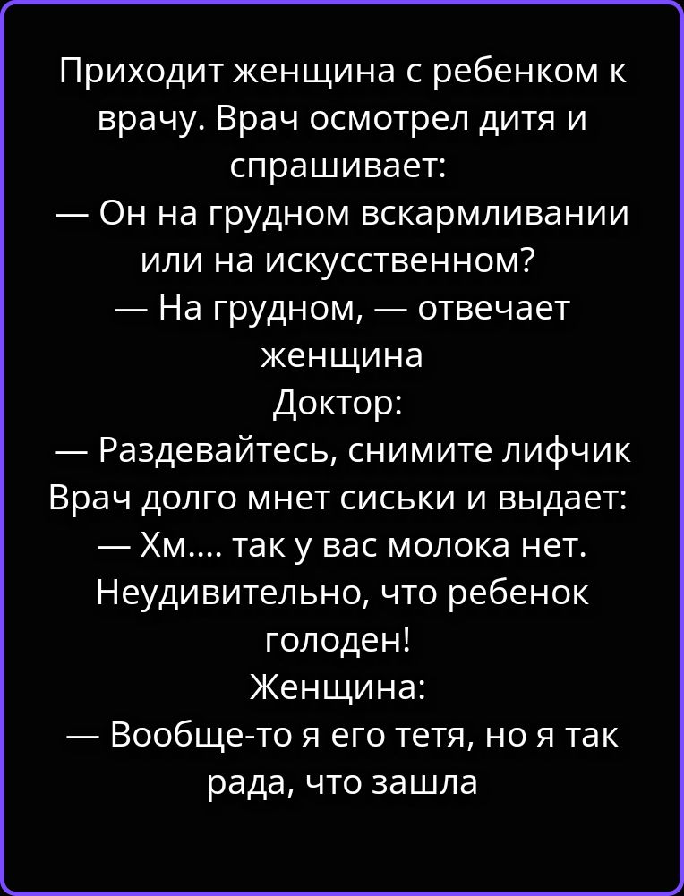 Приходит женщина с ребенком к врачу. Врач осмотрел дитя и спрашивает: — Он на грудном вскармливании или на искусственном? — На грудном, — отвечает женщина. Доктор: — Раздевайтесь, снимите лифчик. Врач долго мнет сиськи и выдает: — Хм.... так у вас молока нет. Неудивительно, что ребенок голоден! Женщина: — Вообще-то я его тетя, но я так рада, что