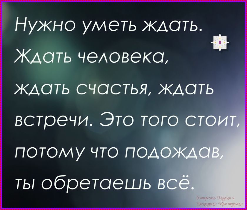 Нужно уметь ждать. Ждать человека, ждать счастья, ждать встречи. Это того стоит, потому что подождав, ты обретаешь всё.