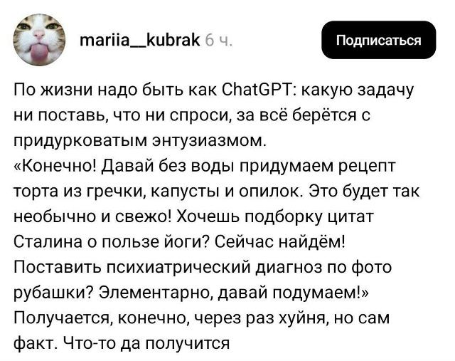 По жизни надо быть как ChatGPT: какую задачу ни поставь, что ни спроси, за всё берётся с придурковатым энтузиазмом. «Конечно! Давай без воды придумаем рецепт торта из гречки, капусты и опилок. Это будет так необычно и свежо! Хочешь подборку цитат Сталина о пользе йоги? Сейчас найдём! Поставить психиатрический диагноз по фото рубашки? Элементарно,